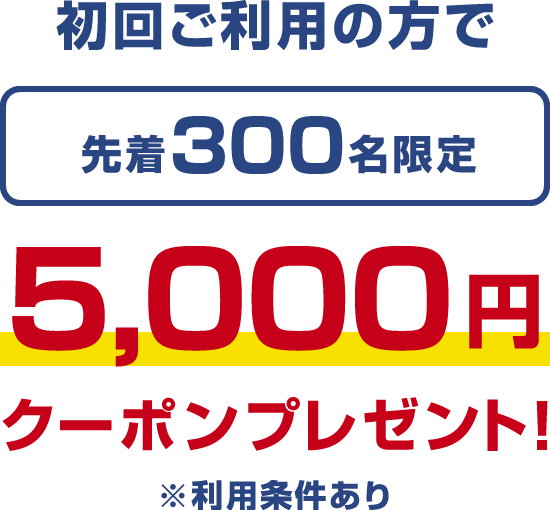 初回ご利用の方で 先着300名限定 5,000円クーポンプレゼント！ ※利用条件あり